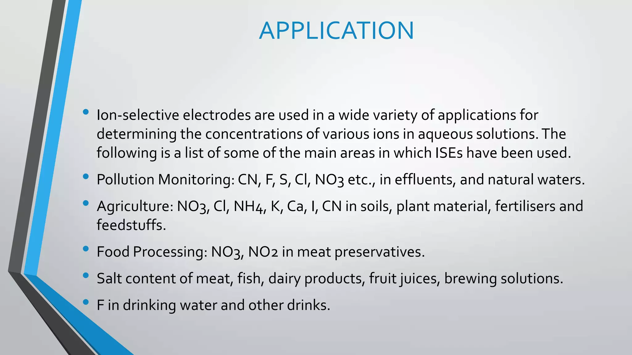 APPLICATION
• Ion-selective electrodes are used in a wide variety of applications for
determining the concentrations of various ions in aqueous solutions.The
following is a list of some of the main areas in which ISEs have been used.
• Pollution Monitoring: CN, F, S, Cl, NO3 etc., in effluents, and natural waters.
• Agriculture: NO3, Cl, NH4, K, Ca, I, CN in soils, plant material, fertilisers and
feedstuffs.
• Food Processing: NO3, NO2 in meat preservatives.
• Salt content of meat, fish, dairy products, fruit juices, brewing solutions.
• F in drinking water and other drinks.
 