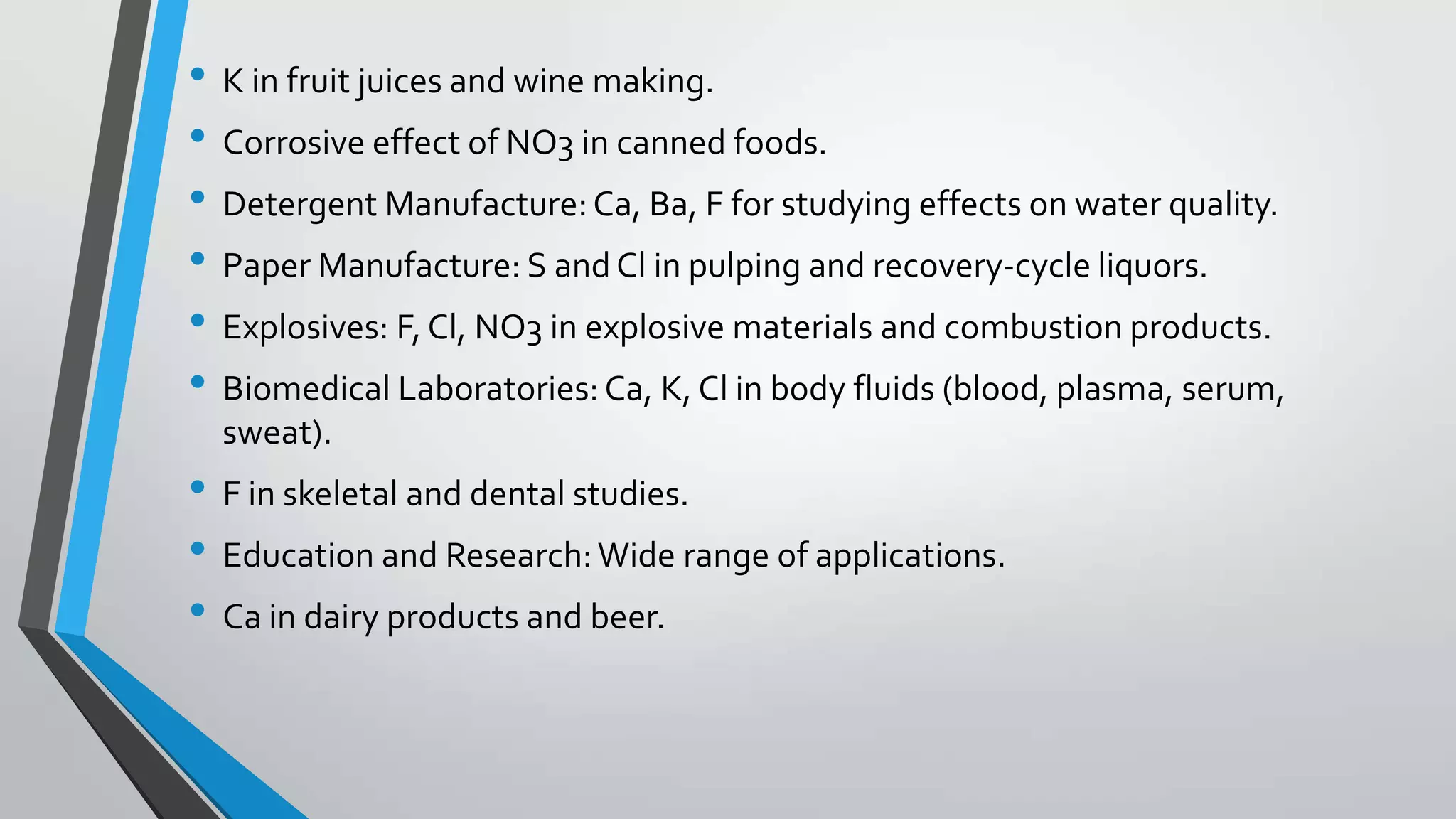 • K in fruit juices and wine making.
• Corrosive effect of NO3 in canned foods.
• Detergent Manufacture:Ca, Ba, F for studying effects on water quality.
• Paper Manufacture: S andCl in pulping and recovery-cycle liquors.
• Explosives: F, Cl, NO3 in explosive materials and combustion products.
• Biomedical Laboratories: Ca, K, Cl in body fluids (blood, plasma, serum,
sweat).
• F in skeletal and dental studies.
• Education and Research:Wide range of applications.
• Ca in dairy products and beer.
 