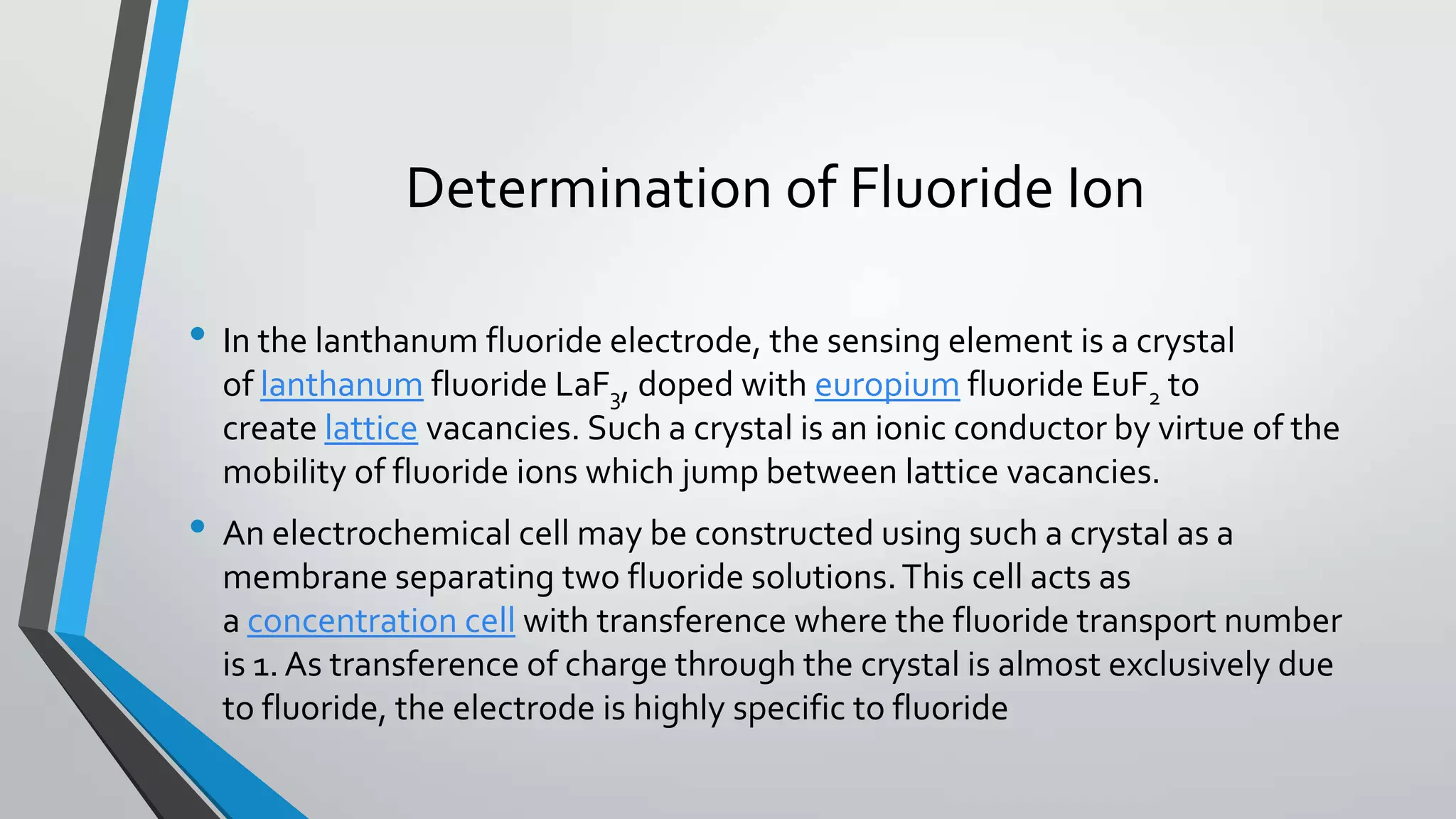 Determination of Fluoride Ion
• In the lanthanum fluoride electrode, the sensing element is a crystal
of lanthanum fluoride LaF3, doped with europium fluoride EuF2 to
create lattice vacancies. Such a crystal is an ionic conductor by virtue of the
mobility of fluoride ions which jump between lattice vacancies.
• An electrochemical cell may be constructed using such a crystal as a
membrane separating two fluoride solutions.This cell acts as
a concentration cell with transference where the fluoride transport number
is 1. As transference of charge through the crystal is almost exclusively due
to fluoride, the electrode is highly specific to fluoride
 