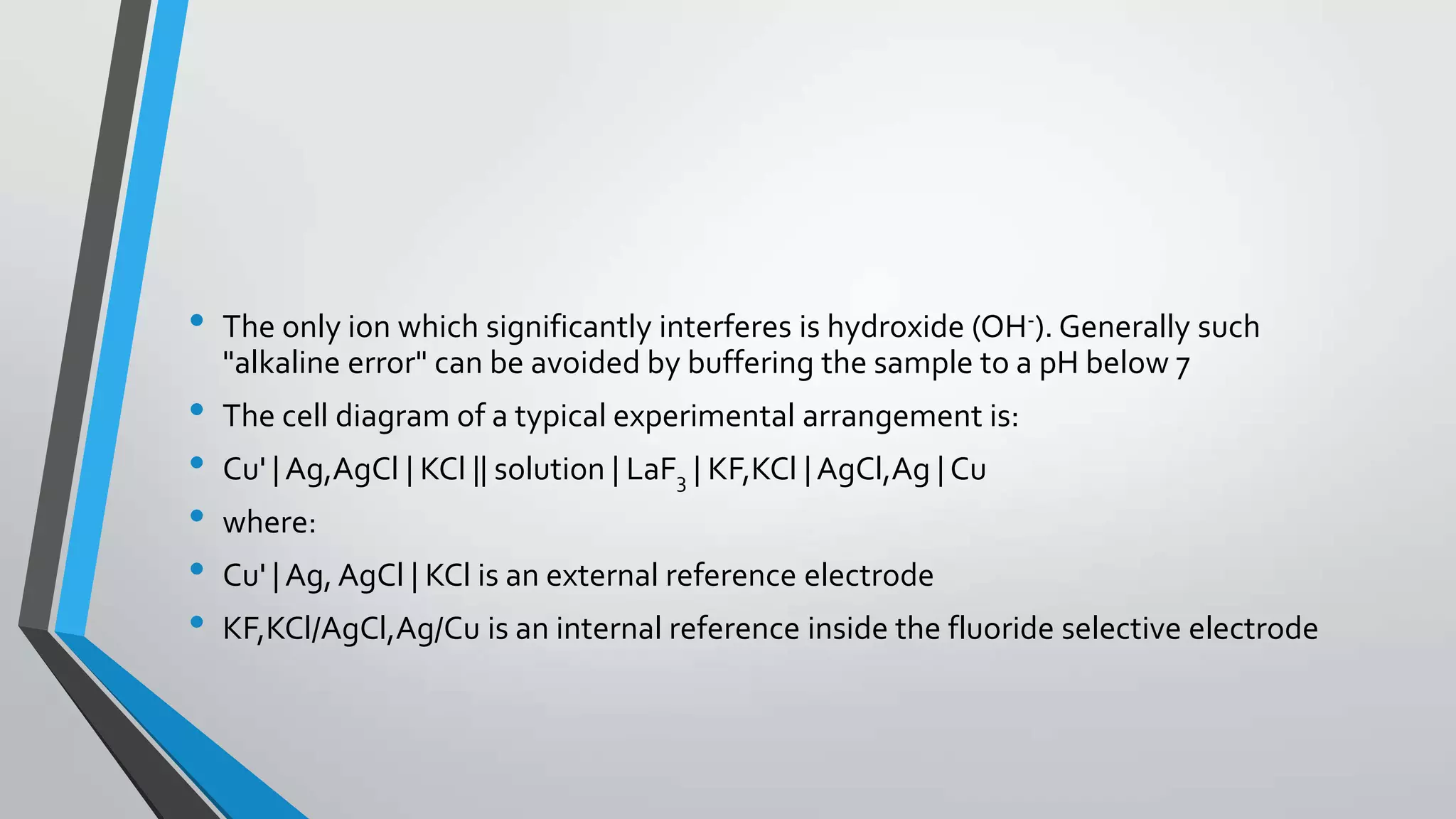 • The only ion which significantly interferes is hydroxide (OH-). Generally such
"alkaline error" can be avoided by buffering the sample to a pH below 7
• The cell diagram of a typical experimental arrangement is:
• Cu' | Ag,AgCl | KCl || solution | LaF3 | KF,KCl | AgCl,Ag | Cu
• where:
• Cu' | Ag, AgCl | KCl is an external reference electrode
• KF,KCl/AgCl,Ag/Cu is an internal reference inside the fluoride selective electrode
 
