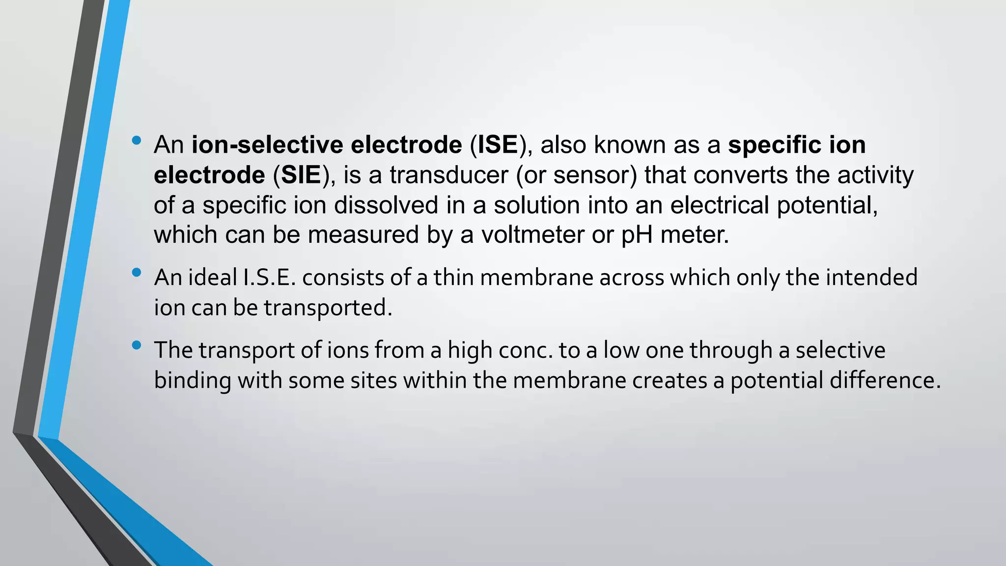 • An ion-selective electrode (ISE), also known as a specific ion
electrode (SIE), is a transducer (or sensor) that converts the activity
of a specific ion dissolved in a solution into an electrical potential,
which can be measured by a voltmeter or pH meter.
• An ideal I.S.E. consists of a thin membrane across which only the intended
ion can be transported.
• The transport of ions from a high conc. to a low one through a selective
binding with some sites within the membrane creates a potential difference.
 