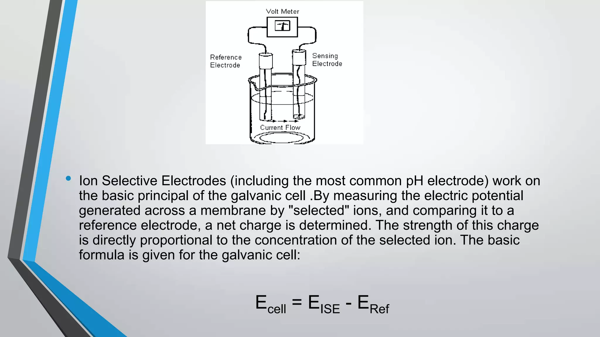 • Ion Selective Electrodes (including the most common pH electrode) work on
the basic principal of the galvanic cell .By measuring the electric potential
generated across a membrane by "selected" ions, and comparing it to a
reference electrode, a net charge is determined. The strength of this charge
is directly proportional to the concentration of the selected ion. The basic
formula is given for the galvanic cell:
• Ecell = EISE - ERef
 