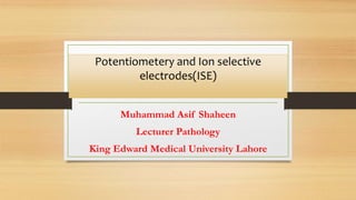 Potentiometery and Ion selective
electrodes(ISE)
Muhammad Asif Shaheen
Lecturer Pathology
King Edward Medical University Lahore
 