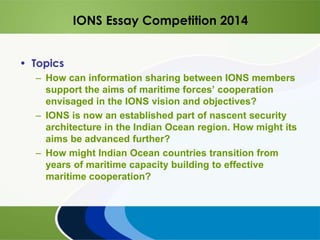 IONS Essay Competition 2014
• Topics
– How can information sharing between IONS members
support the aims of maritime forces’ cooperation
envisaged in the IONS vision and objectives?
– IONS is now an established part of nascent security
architecture in the Indian Ocean region. How might its
aims be advanced further?
– How might Indian Ocean countries transition from
years of maritime capacity building to effective
maritime cooperation?
 