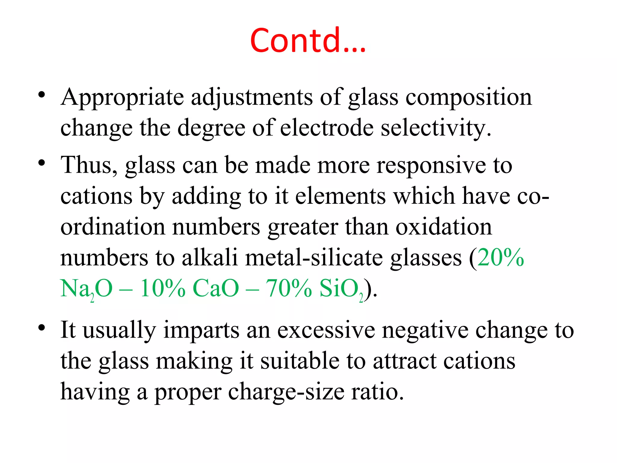 Contd…
• Appropriate adjustments of glass composition
change the degree of electrode selectivity.
• Thus, glass can be made more responsive to
cations by adding to it elements which have co-
ordination numbers greater than oxidation
numbers to alkali metal-silicate glasses (20%
Na2O – 10% CaO – 70% SiO2).
• It usually imparts an excessive negative change to
the glass making it suitable to attract cations
having a proper charge-size ratio.
 