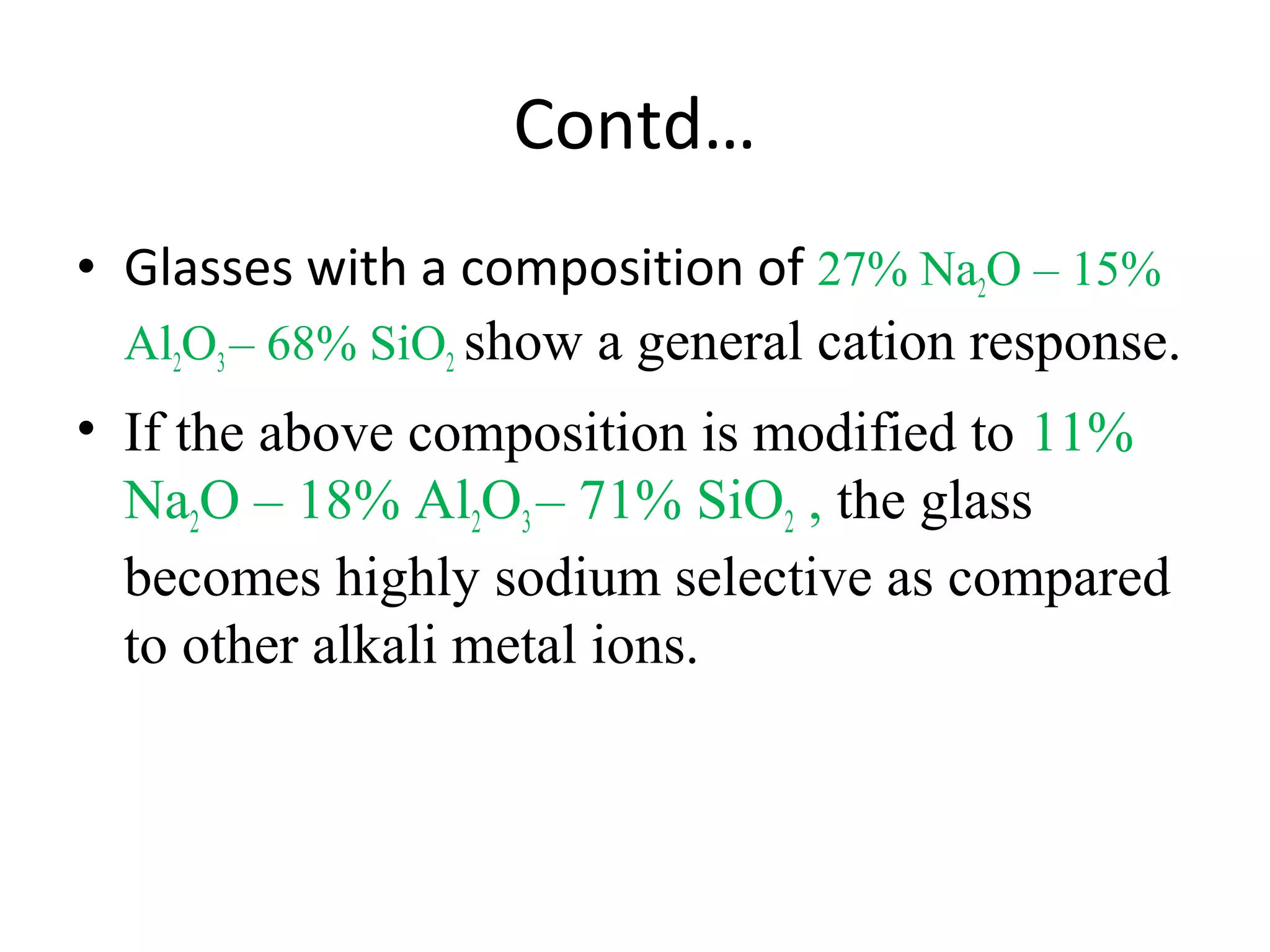 Contd…
• Glasses with a composition of 27% Na2O – 15%
Al2O3– 68% SiO2 show a general cation response.
• If the above composition is modified to 11%
Na2O – 18% Al2O3– 71% SiO2 , the glass
becomes highly sodium selective as compared
to other alkali metal ions.
 