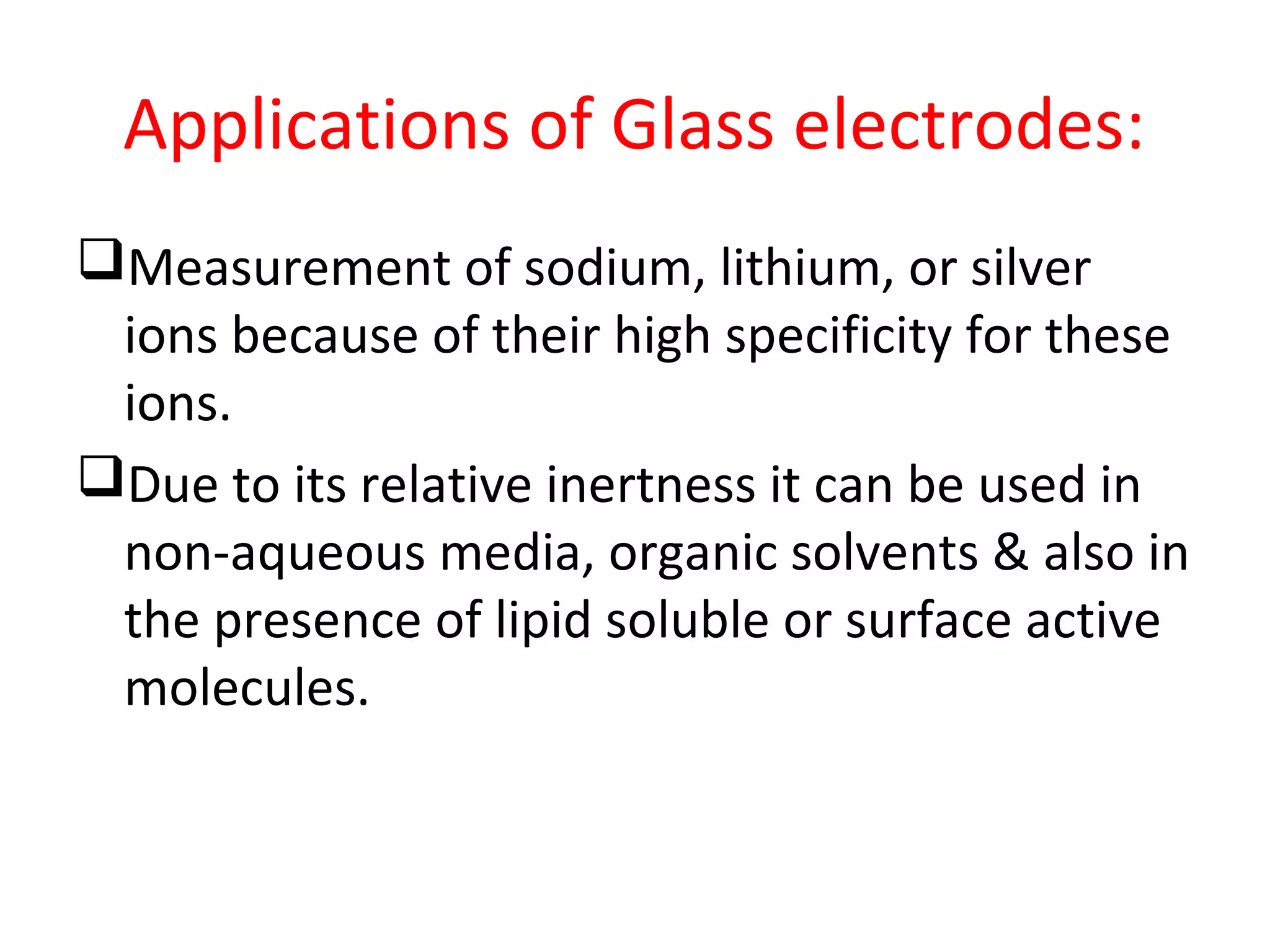 Applications of Glass electrodes:
Measurement of sodium, lithium, or silver
ions because of their high specificity for these
ions.
Due to its relative inertness it can be used in
non-aqueous media, organic solvents & also in
the presence of lipid soluble or surface active
molecules.
 