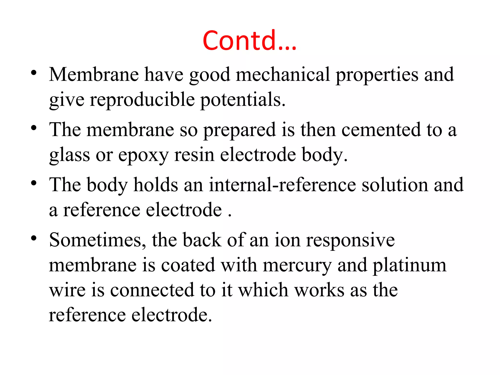 Contd…
• Membrane have good mechanical properties and
give reproducible potentials.
• The membrane so prepared is then cemented to a
glass or epoxy resin electrode body.
• The body holds an internal-reference solution and
a reference electrode .
• Sometimes, the back of an ion responsive
membrane is coated with mercury and platinum
wire is connected to it which works as the
reference electrode.
 