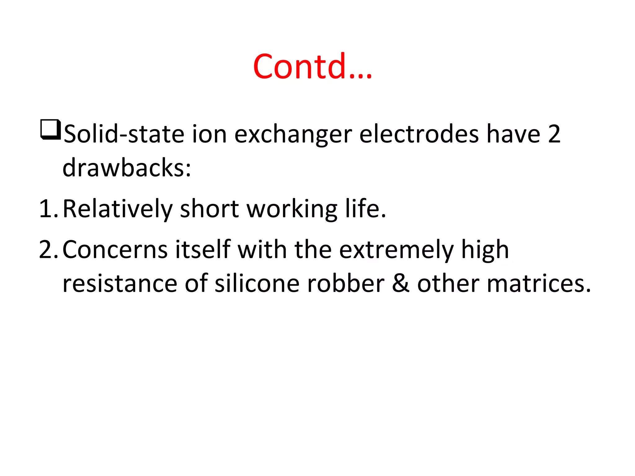 Contd…
Solid-state ion exchanger electrodes have 2
drawbacks:
1.Relatively short working life.
2.Concerns itself with the extremely high
resistance of silicone robber & other matrices.
 