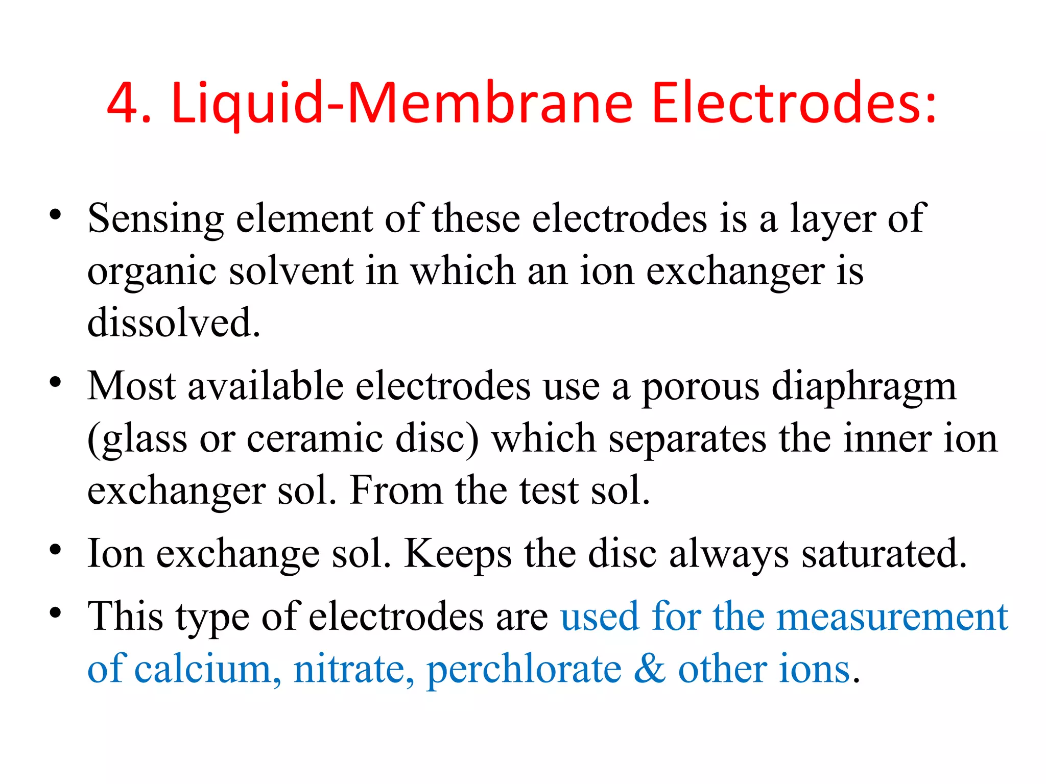 4. Liquid-Membrane Electrodes:
• Sensing element of these electrodes is a layer of
organic solvent in which an ion exchanger is
dissolved.
• Most available electrodes use a porous diaphragm
(glass or ceramic disc) which separates the inner ion
exchanger sol. From the test sol.
• Ion exchange sol. Keeps the disc always saturated.
• This type of electrodes are used for the measurement
of calcium, nitrate, perchlorate & other ions.
 