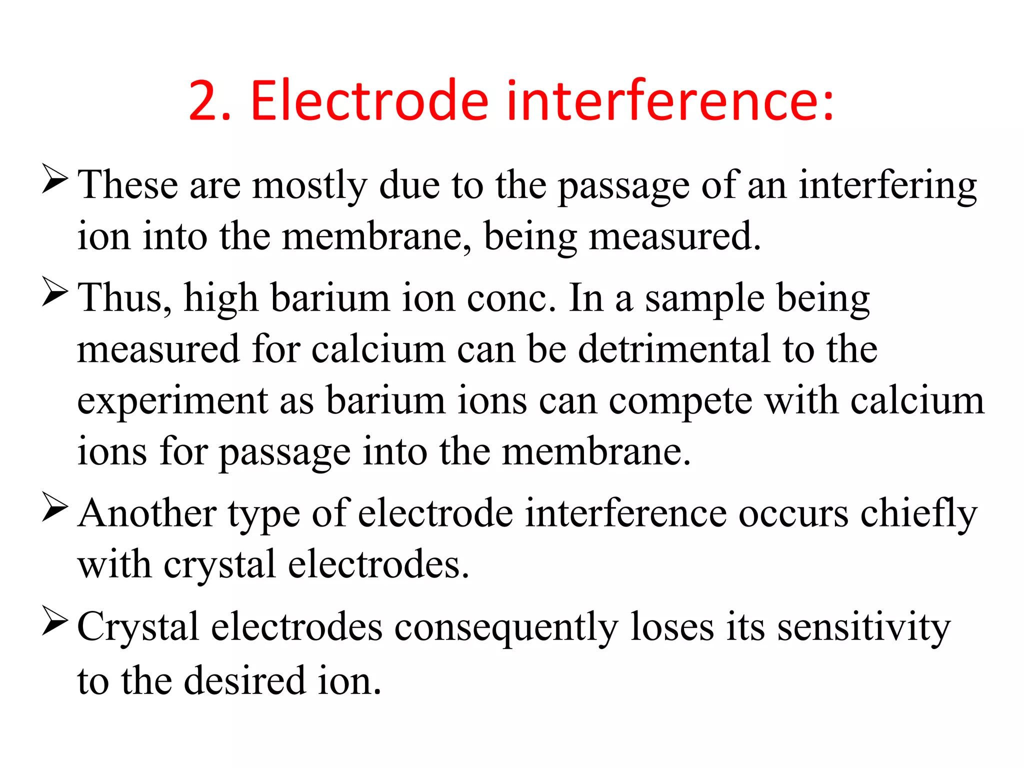 2. Electrode interference:
These are mostly due to the passage of an interfering
ion into the membrane, being measured.
Thus, high barium ion conc. In a sample being
measured for calcium can be detrimental to the
experiment as barium ions can compete with calcium
ions for passage into the membrane.
Another type of electrode interference occurs chiefly
with crystal electrodes.
Crystal electrodes consequently loses its sensitivity
to the desired ion.
 