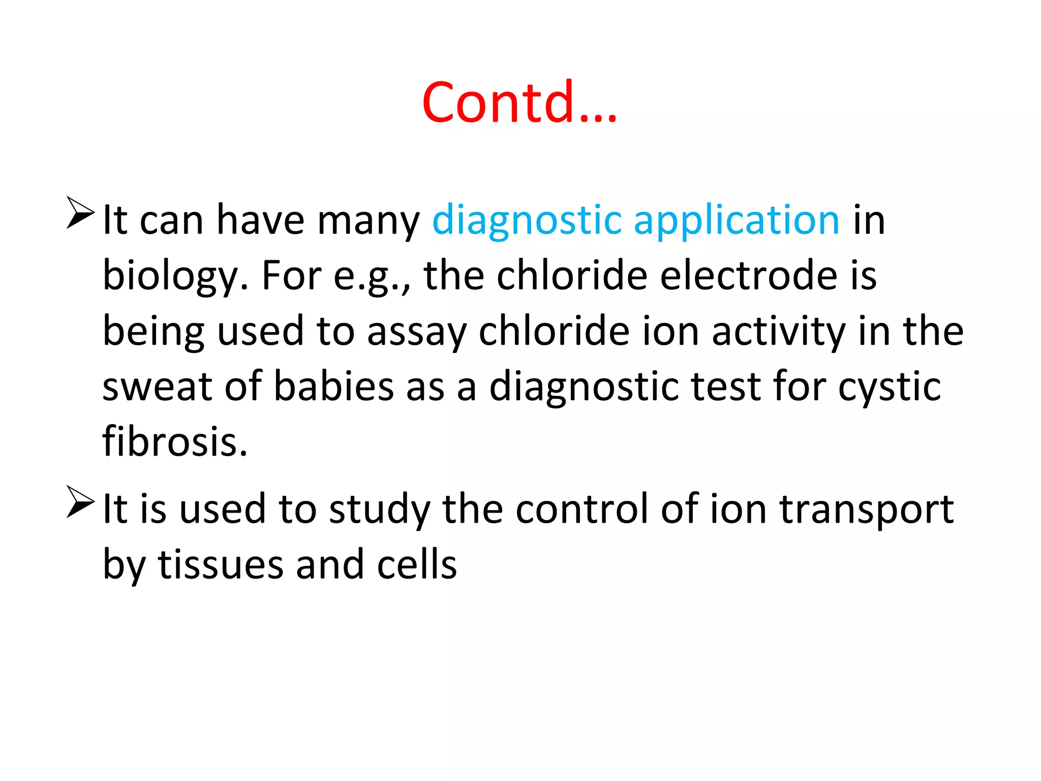 Contd…
It can have many diagnostic application in
biology. For e.g., the chloride electrode is
being used to assay chloride ion activity in the
sweat of babies as a diagnostic test for cystic
fibrosis.
It is used to study the control of ion transport
by tissues and cells
 
