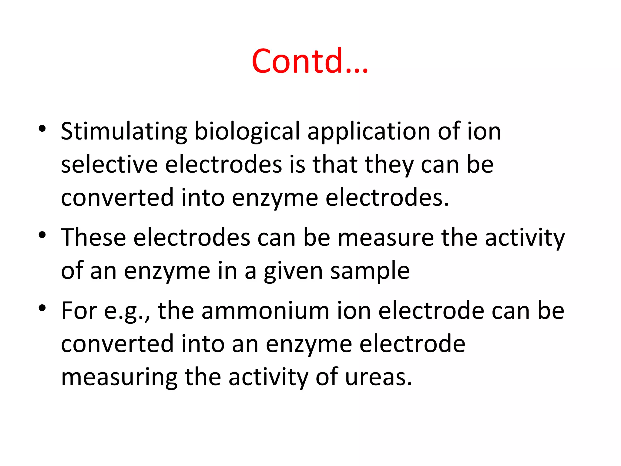 Contd…
• Stimulating biological application of ion
selective electrodes is that they can be
converted into enzyme electrodes.
• These electrodes can be measure the activity
of an enzyme in a given sample
• For e.g., the ammonium ion electrode can be
converted into an enzyme electrode
measuring the activity of ureas.
 
