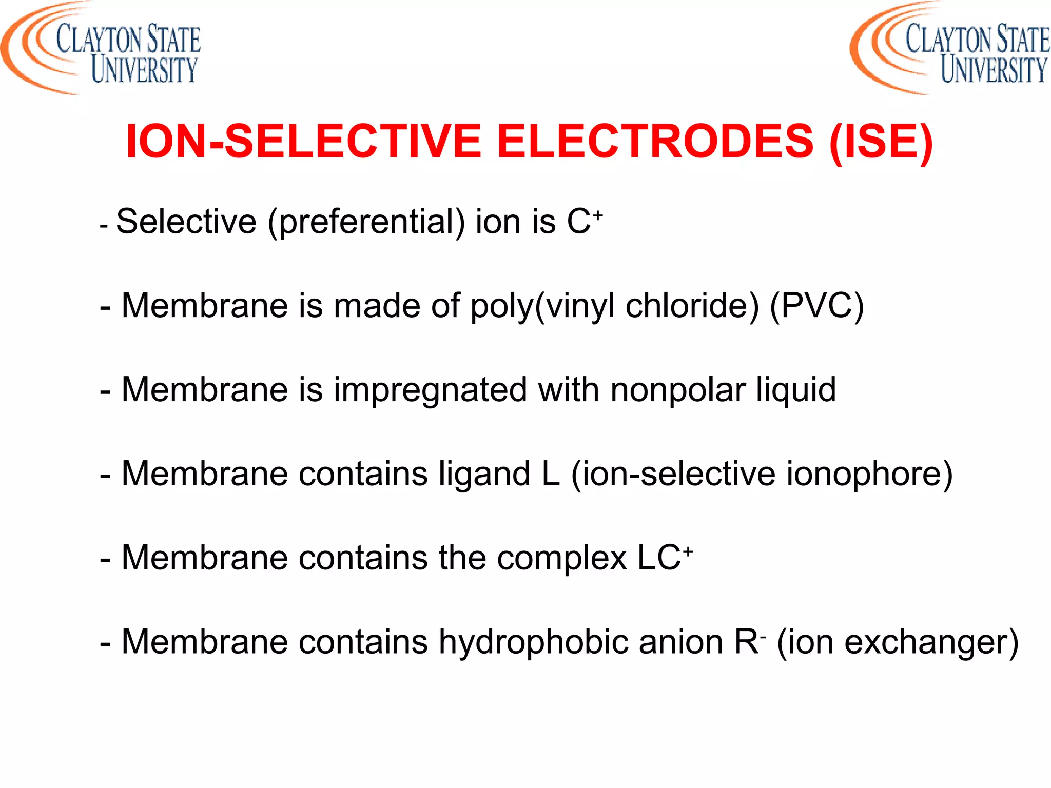 - Selective (preferential) ion is C+
- Membrane is made of poly(vinyl chloride) (PVC)
- Membrane is impregnated with nonpolar liquid
- Membrane contains ligand L (ion-selective ionophore)
- Membrane contains the complex LC+
- Membrane contains hydrophobic anion R-
(ion exchanger)
ION-SELECTIVE ELECTRODES (ISE)
 