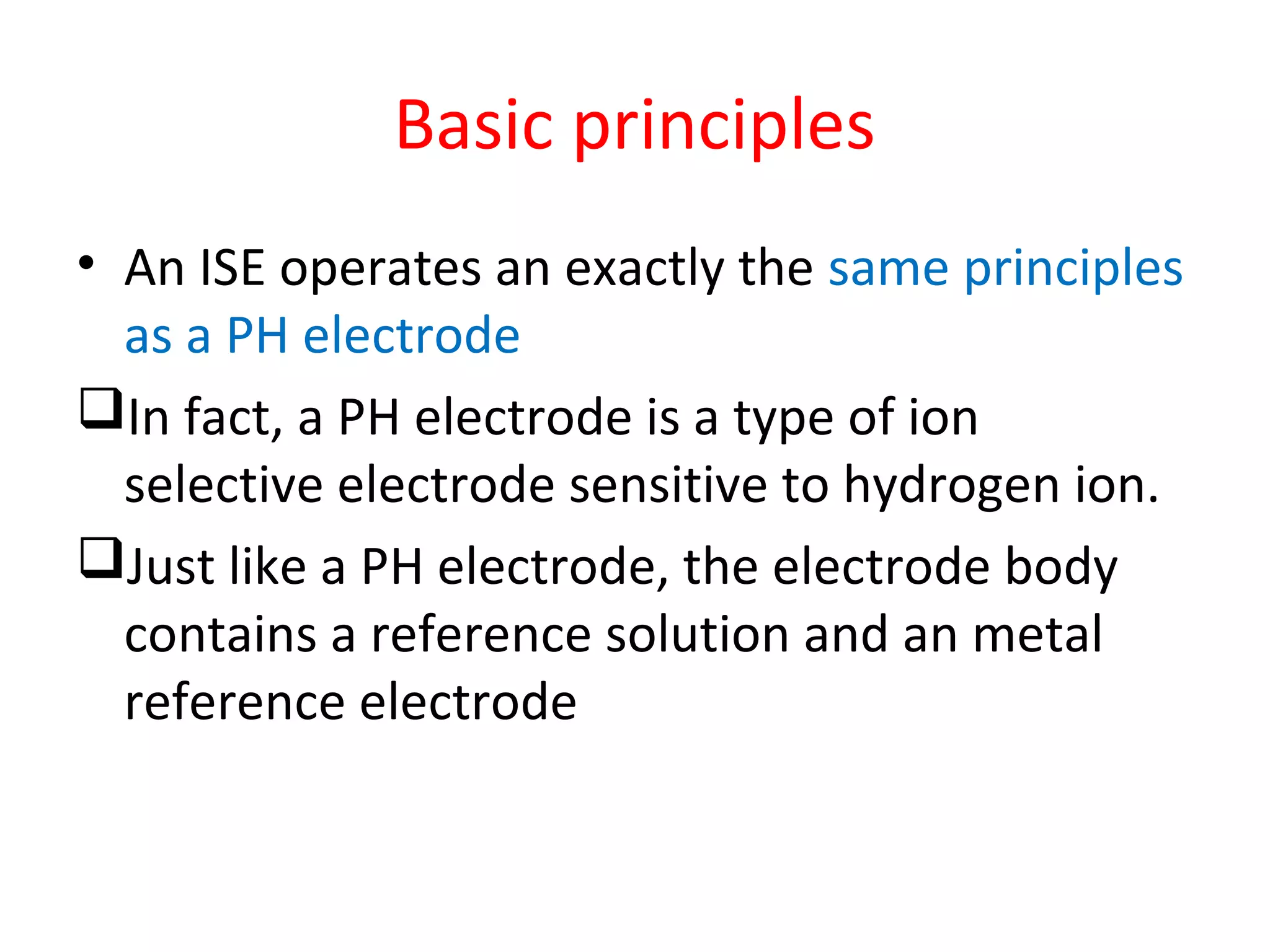 Basic principles
• An ISE operates an exactly the same principles
as a PH electrode
In fact, a PH electrode is a type of ion
selective electrode sensitive to hydrogen ion.
Just like a PH electrode, the electrode body
contains a reference solution and an metal
reference electrode
 
