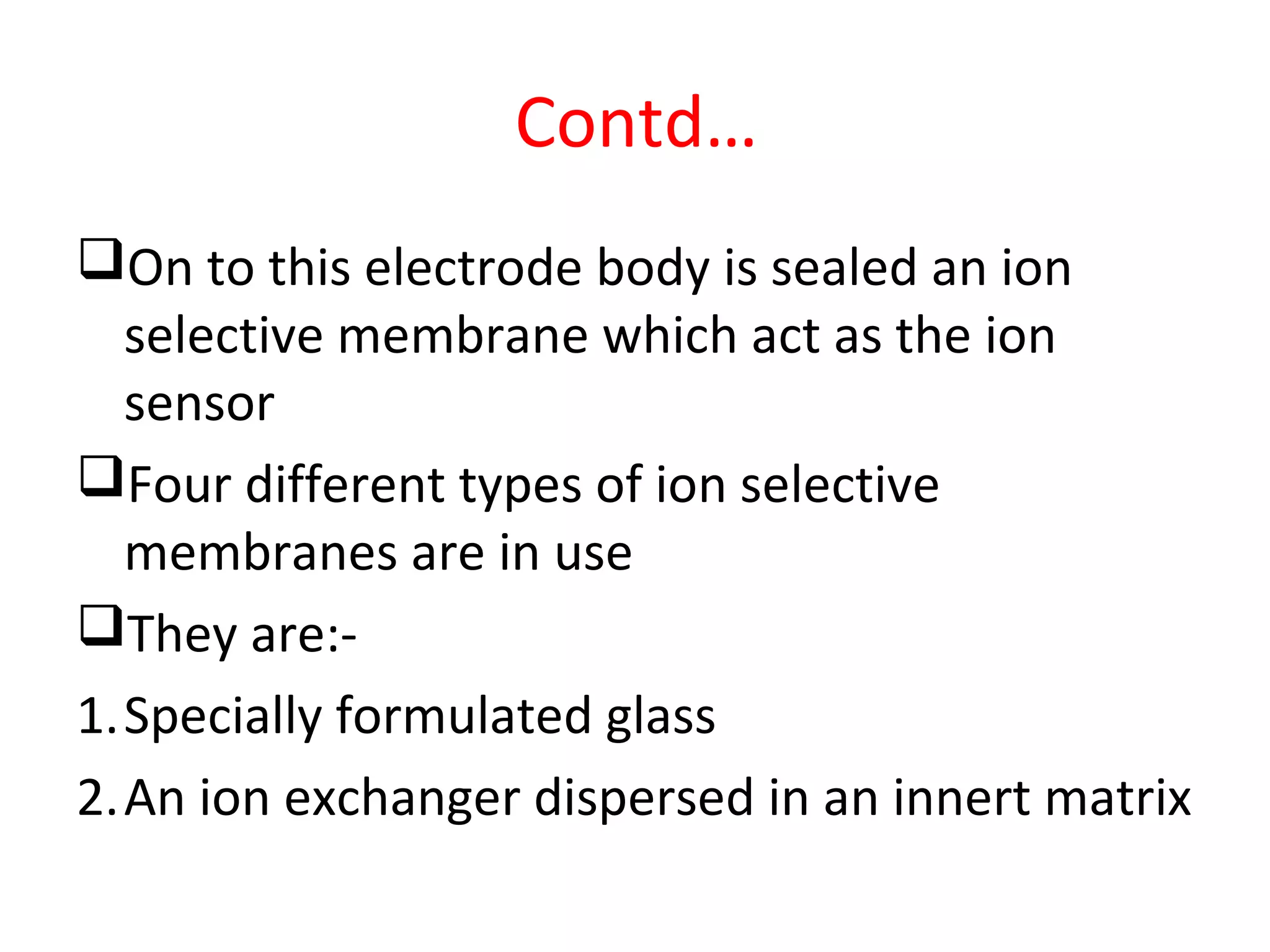Contd…
On to this electrode body is sealed an ion
selective membrane which act as the ion
sensor
Four different types of ion selective
membranes are in use
They are:-
1.Specially formulated glass
2.An ion exchanger dispersed in an innert matrix
 
