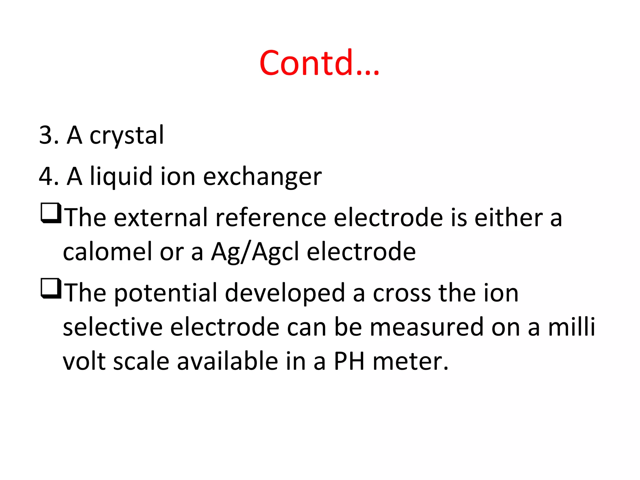 Contd…
3. A crystal
4. A liquid ion exchanger
The external reference electrode is either a
calomel or a Ag/Agcl electrode
The potential developed a cross the ion
selective electrode can be measured on a milli
volt scale available in a PH meter.
 