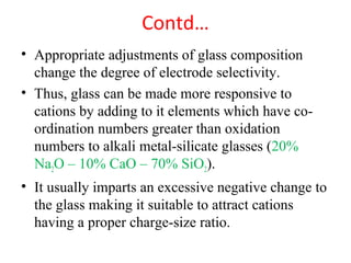 Contd…
• Appropriate adjustments of glass composition
change the degree of electrode selectivity.
• Thus, glass can be made more responsive to
cations by adding to it elements which have co-
ordination numbers greater than oxidation
numbers to alkali metal-silicate glasses (20%
Na2O – 10% CaO – 70% SiO2).
• It usually imparts an excessive negative change to
the glass making it suitable to attract cations
having a proper charge-size ratio.
 