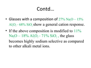 Contd…
• Glasses with a composition of 27% Na2O – 15%
Al2O3– 68% SiO2 show a general cation response.
• If the above composition is modified to 11%
Na2O – 18% Al2O3– 71% SiO2 , the glass
becomes highly sodium selective as compared
to other alkali metal ions.
 