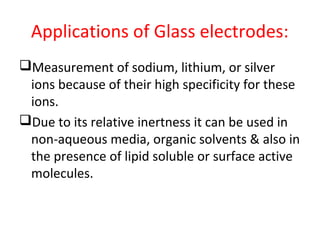Applications of Glass electrodes:
Measurement of sodium, lithium, or silver
ions because of their high specificity for these
ions.
Due to its relative inertness it can be used in
non-aqueous media, organic solvents & also in
the presence of lipid soluble or surface active
molecules.
 
