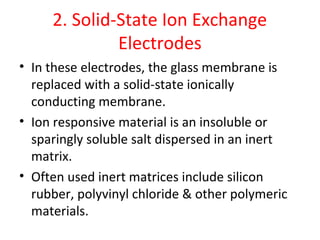 2. Solid-State Ion Exchange
Electrodes
• In these electrodes, the glass membrane is
replaced with a solid-state ionically
conducting membrane.
• Ion responsive material is an insoluble or
sparingly soluble salt dispersed in an inert
matrix.
• Often used inert matrices include silicon
rubber, polyvinyl chloride & other polymeric
materials.
 