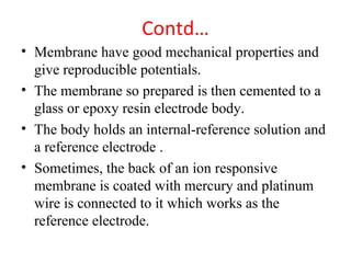 Contd…
• Membrane have good mechanical properties and
give reproducible potentials.
• The membrane so prepared is then cemented to a
glass or epoxy resin electrode body.
• The body holds an internal-reference solution and
a reference electrode .
• Sometimes, the back of an ion responsive
membrane is coated with mercury and platinum
wire is connected to it which works as the
reference electrode.
 