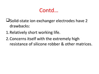 Contd…
Solid-state ion exchanger electrodes have 2
drawbacks:
1.Relatively short working life.
2.Concerns itself with the extremely high
resistance of silicone robber & other matrices.
 
