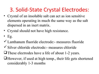 3. Solid-State Crystal Electrodes:
• Crystal of an insoluble salt can act as ion sensitive
elements operating in much the same way as the salt
dispersed in an inert matrix.
• Crystal should not have high resistance.
• Eg.
Lanthanum fluoride electrode:- measures fluoride
Silver chloride electrode:- measures chloride
These electrodes have a life of about 1-2 years.
However, if used at high temp., their life gets shortened
considerably 1-3 months
 