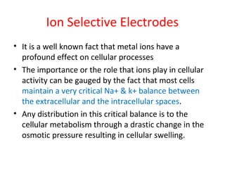 Ion Selective Electrodes
• It is a well known fact that metal ions have a
profound effect on cellular processes
• The importance or the role that ions play in cellular
activity can be gauged by the fact that most cells
maintain a very critical Na+ & k+ balance between
the extracellular and the intracellular spaces.
• Any distribution in this critical balance is to the
cellular metabolism through a drastic change in the
osmotic pressure resulting in cellular swelling.
 