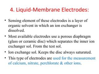 4. Liquid-Membrane Electrodes:
• Sensing element of these electrodes is a layer of
organic solvent in which an ion exchanger is
dissolved.
• Most available electrodes use a porous diaphragm
(glass or ceramic disc) which separates the inner ion
exchanger sol. From the test sol.
• Ion exchange sol. Keeps the disc always saturated.
• This type of electrodes are used for the measurement
of calcium, nitrate, perchlorate & other ions.
 