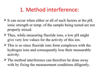 1. Method interference:
 It can occur when either or all of such factors at the pH,
ionic strength or temp. of the sample being tested are not
properly mixed.
 Thus, while measuring fluoride ions, a low pH might
give very low values for the activity of this ion.
 This is so since fluoride ions form complexes with the
hydrogen ions and consequently lose their measurable
activity.
 The method interference can therefore be done away
with by fixing the measurement conditions diligently.
 