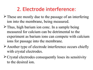 2. Electrode interference:
These are mostly due to the passage of an interfering
ion into the membrane, being measured.
Thus, high barium ion conc. In a sample being
measured for calcium can be detrimental to the
experiment as barium ions can compete with calcium
ions for passage into the membrane.
Another type of electrode interference occurs chiefly
with crystal electrodes.
Crystal electrodes consequently loses its sensitivity
to the desired ion.
 