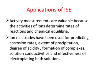 Applications of ISE
Activity measurements are valuable because
the activities of ions determine rates of
reactions and chemical equilibria.
Ion electrodes have been used for predicting
corrosion rates, extent of precipitation,
degree of acidity , formation of complexes,
solution conductivities and effectiveness of
electroplating bath solutions.
 