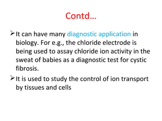 Contd…
It can have many diagnostic application in
biology. For e.g., the chloride electrode is
being used to assay chloride ion activity in the
sweat of babies as a diagnostic test for cystic
fibrosis.
It is used to study the control of ion transport
by tissues and cells
 