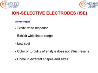 Advanteages
- Exhibit wide response
- Exhibit wide linear range
- Low cost
- Color or turbidity of analyte does not affect results
- Come in different shapes and sizes
ION-SELECTIVE ELECTRODES (ISE)
 