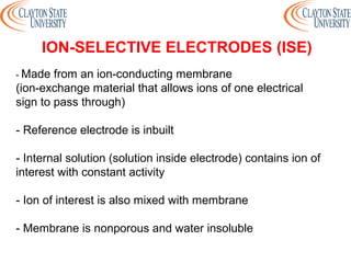 - Made from an ion-conducting membrane
(ion-exchange material that allows ions of one electrical
sign to pass through)
- Reference electrode is inbuilt
- Internal solution (solution inside electrode) contains ion of
interest with constant activity
- Ion of interest is also mixed with membrane
- Membrane is nonporous and water insoluble
ION-SELECTIVE ELECTRODES (ISE)
 