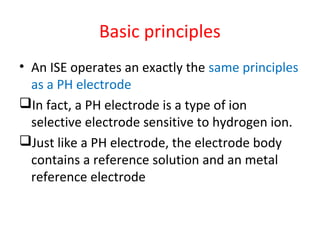 Basic principles
• An ISE operates an exactly the same principles
as a PH electrode
In fact, a PH electrode is a type of ion
selective electrode sensitive to hydrogen ion.
Just like a PH electrode, the electrode body
contains a reference solution and an metal
reference electrode
 