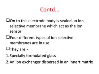 Contd…
On to this electrode body is sealed an ion
selective membrane which act as the ion
sensor
Four different types of ion selective
membranes are in use
They are:-
1.Specially formulated glass
2.An ion exchanger dispersed in an innert matrix
 