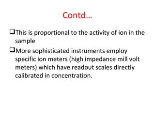 Contd…
This is proportional to the activity of ion in the
sample
More sophisticated instruments employ
specific ion meters (high impedance mill volt
meters) which have readout scales directly
calibrated in concentration.
 