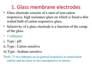 1. Glass membrane electrodes
• Glass electrode consists of a stem of non-cation
responsive, high resistance glass on which is fused a thin
walled bulb of cation responsive glass.
• Selectivity of a glass electrode is a function of the comp.
of the glass.
• 3 subtypes:
i. Type : pH
ii. Type : Cation sensitive
iii.Type : Sodium sensitive
Note: 2nd
two subtypes are in general responsive to monovalent
cations and are more or less unresponsive to anions.
 