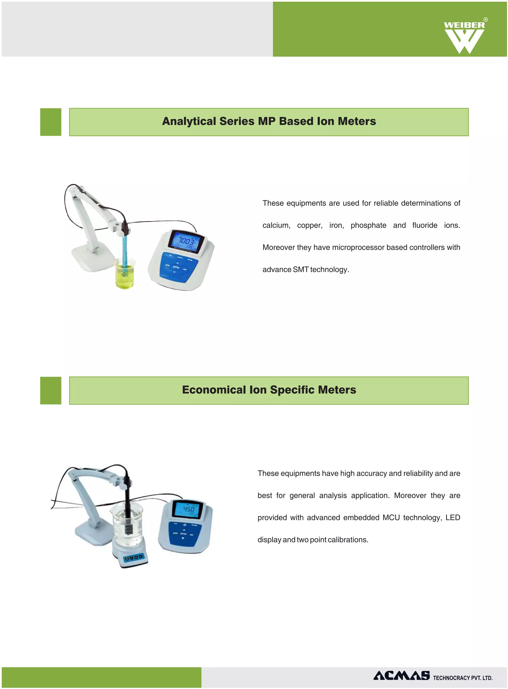 R

Analytical Series MP Based Ion Meters

These equipments are used for reliable determinations of
calcium, copper, iron, phosphate and fluoride ions.
Moreover they have microprocessor based controllers with
advance SMT technology.

Economical Ion Specific Meters

These equipments have high accuracy and reliability and are
best for general analysis application. Moreover they are
provided with advanced embedded MCU technology, LED
display and two point calibrations.

TECHNOLOGIES PVT. LTD.

 