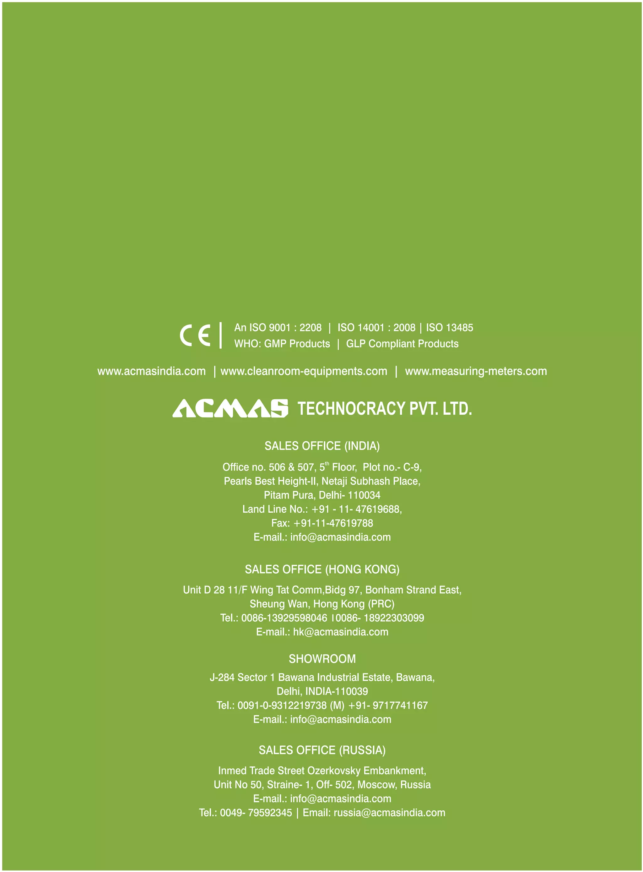 An ISO 9001 : 2208 | ISO 14001 : 2008 | ISO 13485
WHO: GMP Products | GLP Compliant Products
www.acmasindia.com |

www.acmasglobal.com | www.measuring-meters.com

TECHNOLOGIES PVT. LTD.
CORPORATE OFFICE/ SHOWROOM (INDIA)
Plot No. 352-353, Sector – 57
Phase- IV Kundli, Sonepat, Haryana - 131028
Land Line No.: +91 - 11- 47619688,
Fax: +91-11-47619788
E-mail.: info@acmasindia.com

SALES OFFICE (HONG KONG)
Unit D 28 11/F Wing Tat Comm,Bidg 97, Bonham Strand East,
Sheung Wan, Hong Kong (PRC)
Tel.: 0086-13929598046 | 0086- 18922303099
E-mail.: hk@acmasindia.com

SALES OFFICE (RUSSIA)
Inmed Trade Street Ozerkovsky Embankment,
Unit No 50, Straine- 1, Off- 502, Moscow, Russia
E-mail.: info@acmasindia.com
Tel.: 0049- 79592345 | Email: russia@acmasindia.com

 
