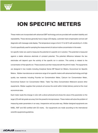 R

ION SPECIFIC METERS
These meters are incorporated with advanced SMT technology and are provided with excellent stability and
repeatability. These devices generally have a large LCD display, automatic heat compensation and are self
diagnostic with message code display. The temperature range is from 0 °C to 50°C with sensitivity of + 0.50o
C and is specifically used for sampling the measurement of calcium iodine concentration in the water.
Ion specific meter are used to measures the potential of a specific ion in solution. This potential is measured
against a stable reference electrode of constant potential. The potential difference between the two
electrodes will depend upon the activity of the specific ion in solution. This activity is related to the
concentration of that specific ion. These solutions are then measured with the pH/mV meter. The equipments
are designed in two models including Analytical Series MP Based Ion Meters, Economical Ion Specific
Meters. Weiber manufactures an extensive range of ion specific meters with advanced technology and high
quality raw materials including Fluoride Ion Concentration Meter, Calcium Ion Concentration Meter,
Economical Sodium Ion Concentration Meter, Table Top Silica Concentration Meterand several other
equipments. Weiber supplies their products all across the world within limited delivery period at the most
economical rates.
Each meter reads this change in color with a silicon photocell and shows the value of the parameter on the
large LCD with lab grade accuracy from the powerful microprocessor. These meters will solve the problem of
measuring water parameters in an easy, inexpensive and accurate way. Weiber designed equipments are
NABL, NSF and ISO certified with CE marks. Our equipments are made according to the international
scientific equipments guidelines.

TECHNOLOGIES PVT. LTD.

 