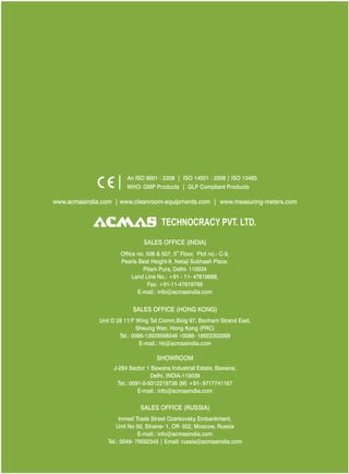 An ISO 9001 : 2208 | ISO 14001 : 2008 | ISO 13485
WHO: GMP Products | GLP Compliant Products
www.acmasindia.com |

www.acmasglobal.com | www.measuring-meters.com

TECHNOLOGIES PVT. LTD.
CORPORATE OFFICE/ SHOWROOM (INDIA)
Plot No. 352-353, Sector – 57
Phase- IV Kundli, Sonepat, Haryana - 131028
Land Line No.: +91 - 11- 47619688,
Fax: +91-11-47619788
E-mail.: info@acmasindia.com

SALES OFFICE (HONG KONG)
Unit D 28 11/F Wing Tat Comm,Bidg 97, Bonham Strand East,
Sheung Wan, Hong Kong (PRC)
Tel.: 0086-13929598046 | 0086- 18922303099
E-mail.: hk@acmasindia.com

SALES OFFICE (RUSSIA)
Inmed Trade Street Ozerkovsky Embankment,
Unit No 50, Straine- 1, Off- 502, Moscow, Russia
E-mail.: info@acmasindia.com
Tel.: 0049- 79592345 | Email: russia@acmasindia.com

 