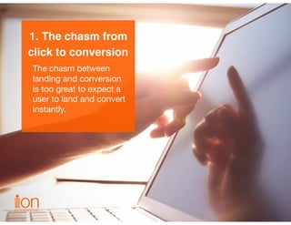 1. The chasm from
click to conversion
The chasm between
landing and conversion
is too great to expect a
user to land and c...