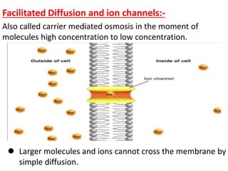 Facilitated Diffusion and ion channels:-
Also called carrier mediated osmosis in the moment of
molecules high concentration to low concentration.
 Larger molecules and ions cannot cross the membrane by
simple diffusion.
 