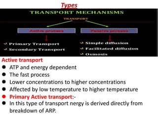 Types
Active transport
 In this type of transport nergy is derived directly from
breakdown of ARP.
 ATP and energy dependent
 The fast process
 Lower concentrations to higher concentrations
 Affected by low temperature to higher temperature
 Primary Active transport:-
 