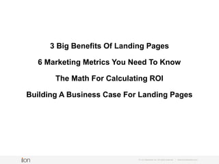© i-on interactive, inc. All rights reserved • www.ioninteractive.com
1. 3 Big Benefits Of Landing Pages
2. 6 Marketing Metrics You Need To Know
3. The Math For Calculating ROI
4. Building A Business Case For Landing Pages
What’s inside...
 