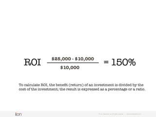 Conversion Rate
noun
(ABBREVIATION CVR)
© i-on interactive, inc. All rights reserved • www.ioninteractive.com
The percentage of visitors who take a desired
action — submit a lead form, purchase a product,
opt into a subscription, etc.
 