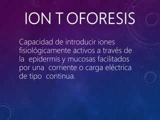 ION T OFORESIS
Capacidad de introducir iones
fisiológicamente activos a través de
la epidermis y mucosas facilitados
por una corriente o carga eléctrica
de tipo continua.
 